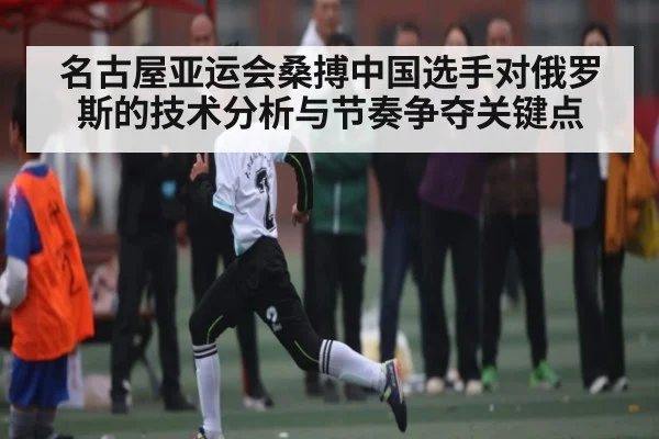 名古屋亚运会桑搏中国选手对俄罗斯的技术分析与节奏争夺关键点